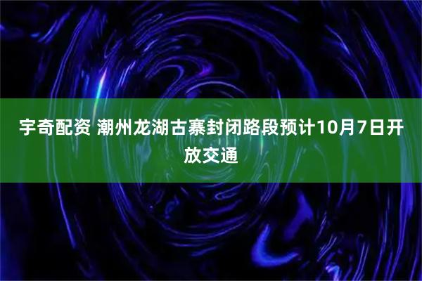 宇奇配资 潮州龙湖古寨封闭路段预计10月7日开放交通