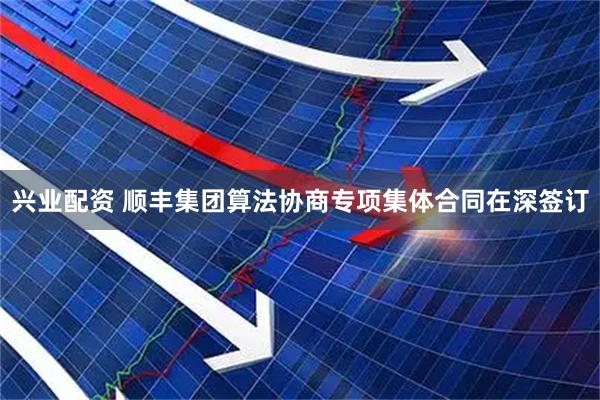 兴业配资 顺丰集团算法协商专项集体合同在深签订