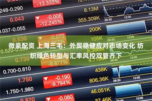 微豪配资 上海三毛：外贸稳健应对市场变化 纺织绿色转型与汇率风控双管齐下
