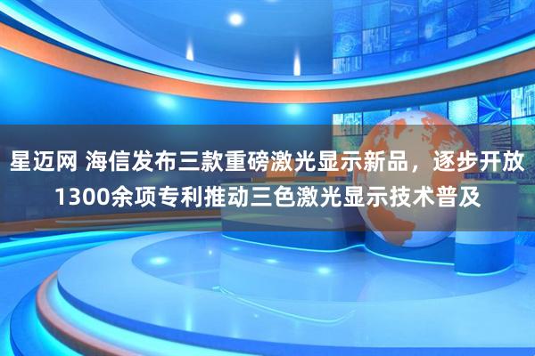 星迈网 海信发布三款重磅激光显示新品，逐步开放1300余项专利推动三色激光显示技术普及