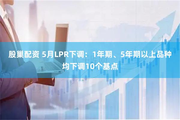 股巢配资 5月LPR下调：1年期、5年期以上品种均下调10个基点
