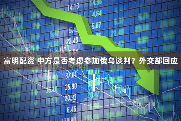 富明配资 中方是否考虑参加俄乌谈判？外交部回应