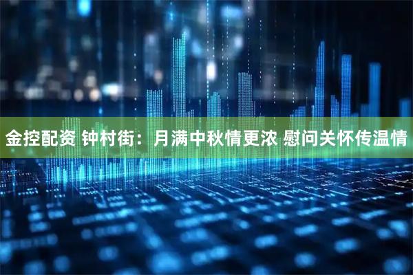 金控配资 钟村街：月满中秋情更浓 慰问关怀传温情