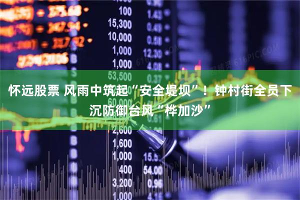 怀远股票 风雨中筑起“安全堤坝”！钟村街全员下沉防御台风“桦加沙”