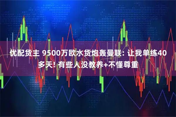 优配货主 9500万欧水货炮轰曼联: 让我单练40多天! 有些人没教养+不懂尊重