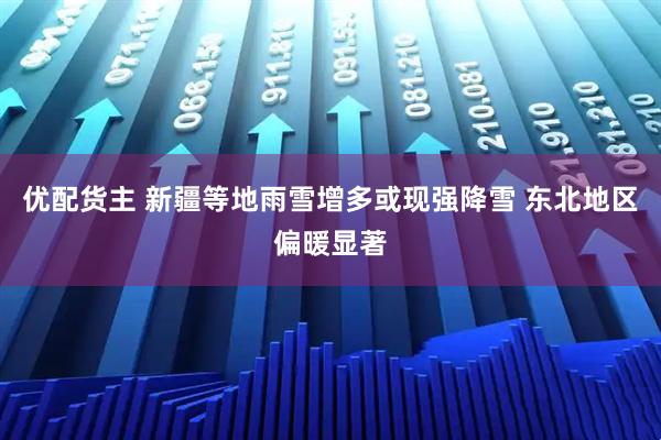 优配货主 新疆等地雨雪增多或现强降雪 东北地区偏暖显著