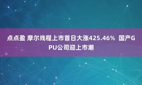 点点盈 摩尔线程上市首日大涨425.46%  国产GPU公司迎上市潮