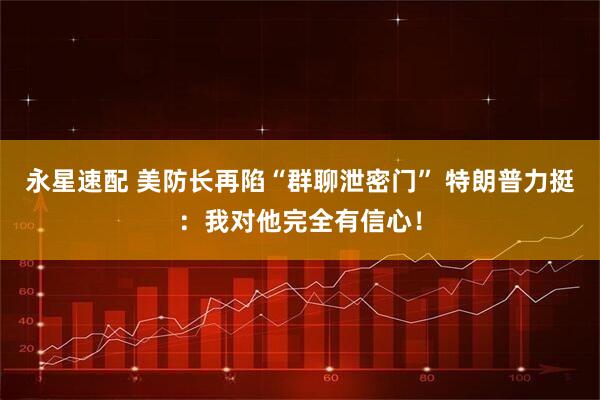 永星速配 美防长再陷“群聊泄密门” 特朗普力挺：我对他完全有信心！