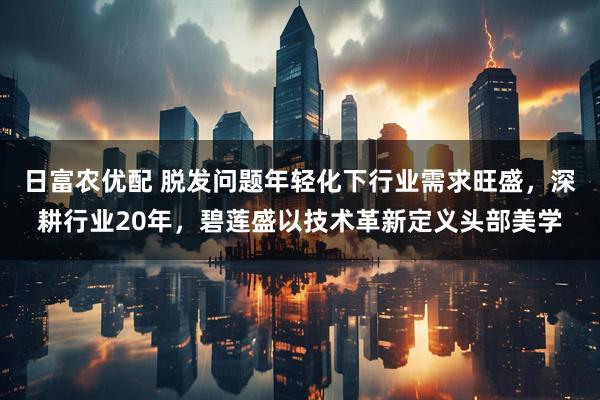 日富农优配 脱发问题年轻化下行业需求旺盛，深耕行业20年，碧莲盛以技术革新定义头部美学