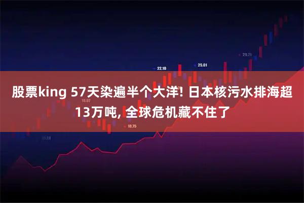 股票king 57天染遍半个大洋! 日本核污水排海超13万吨, 全球危机藏不住了