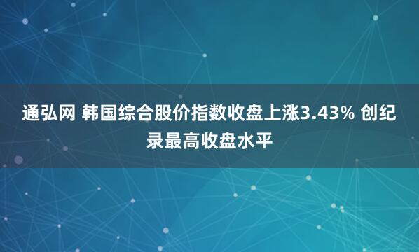 通弘网 韩国综合股价指数收盘上涨3.43% 创纪录最高收盘水平