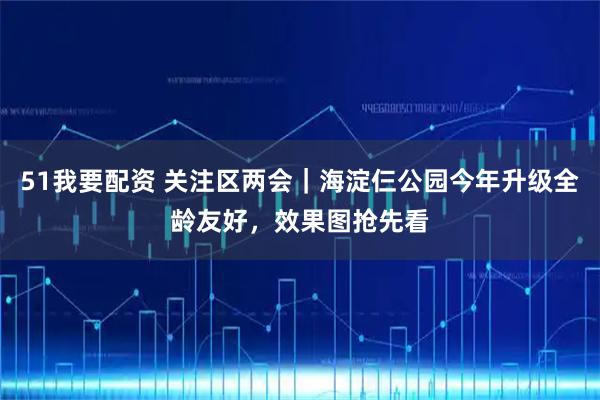 51我要配资 关注区两会｜海淀仨公园今年升级全龄友好，效果图抢先看