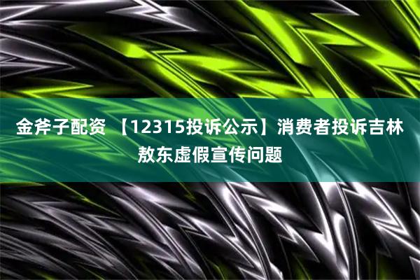 金斧子配资 【12315投诉公示】消费者投诉吉林敖东虚假宣传问题