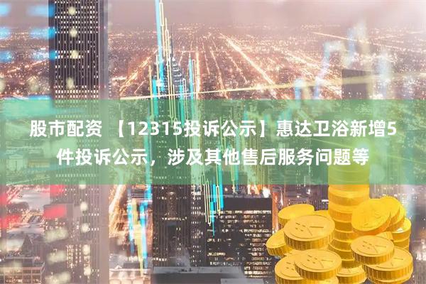 股市配资 【12315投诉公示】惠达卫浴新增5件投诉公示，涉及其他售后服务问题等