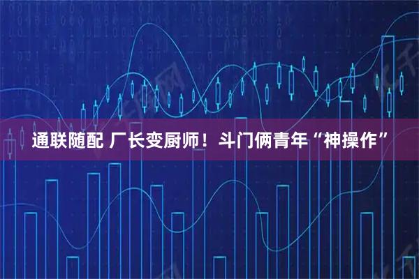 通联随配 厂长变厨师！斗门俩青年“神操作”