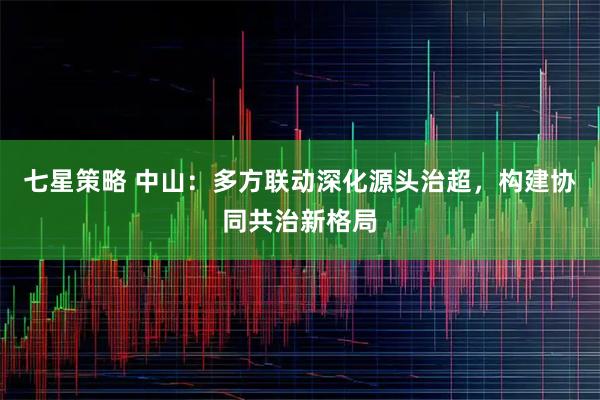 七星策略 中山：多方联动深化源头治超，构建协同共治新格局